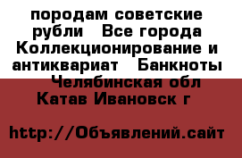 породам советские рубли - Все города Коллекционирование и антиквариат » Банкноты   . Челябинская обл.,Катав-Ивановск г.